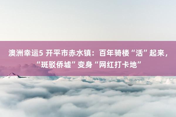 澳洲幸运5 开平市赤水镇：百年骑楼“活”起来，“斑驳侨墟”变身“网红打卡地”