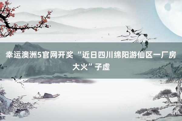 幸运澳洲5官网开奖 “近日四川绵阳游仙区一厂房大火”子虚