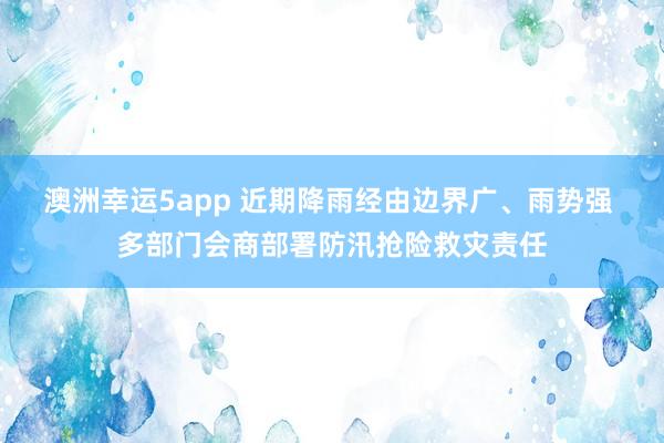 澳洲幸运5app 近期降雨经由边界广、雨势强 多部门会商部署防汛抢险救灾责任