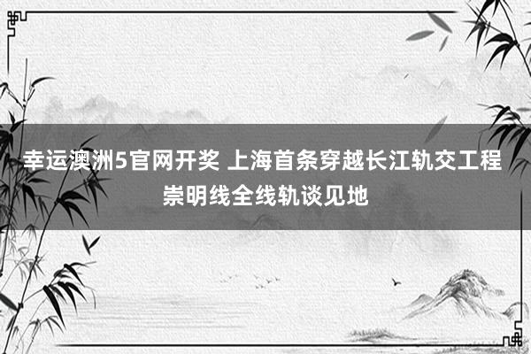 幸运澳洲5官网开奖 上海首条穿越长江轨交工程 崇明线全线轨谈见地