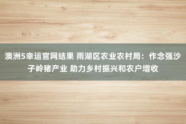澳洲5幸运官网结果 雨湖区农业农村局：作念强沙子岭猪产业 助力乡村振兴和农户增收