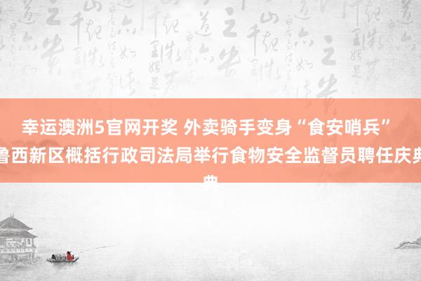 幸运澳洲5官网开奖 外卖骑手变身“食安哨兵” 鲁西新区概括行政司法局举行食物安全监督员聘任庆典
