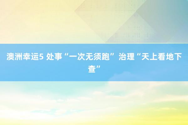 澳洲幸运5 处事“一次无须跑” 治理“天上看地下查”