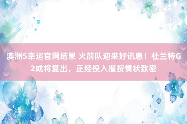 澳洲5幸运官网结果 火箭队迎来好讯息！杜兰特G2或将复出，正经投入覆按情状致密