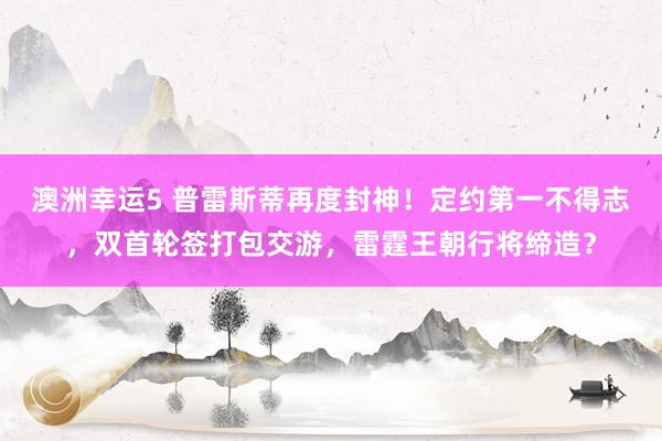 澳洲幸运5 普雷斯蒂再度封神！定约第一不得志，双首轮签打包交游，雷霆王朝行将缔造？