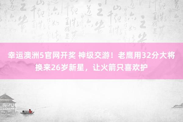 幸运澳洲5官网开奖 神级交游！老鹰用32分大将换来26岁新星，让火箭只喜欢护