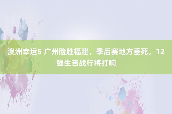 澳洲幸运5 广州险胜福建，季后赛地方垂死，12强生苦战行将打响