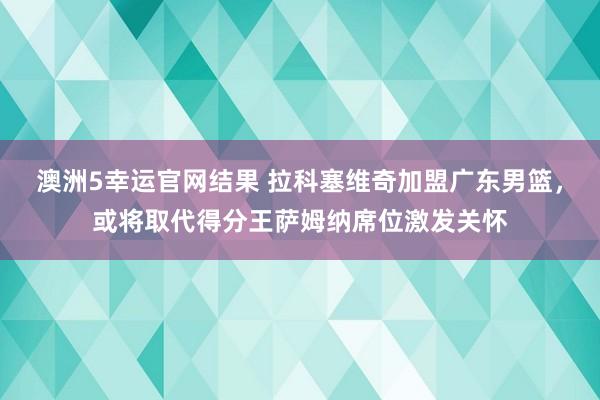 澳洲5幸运官网结果 拉科塞维奇加盟广东男篮，或将取代得分王萨姆纳席位激发关怀