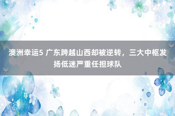 澳洲幸运5 广东跨越山西却被逆转，三大中枢发扬低迷严重任担球队