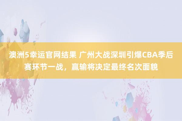 澳洲5幸运官网结果 广州大战深圳引爆CBA季后赛环节一战，赢输将决定最终名次面貌