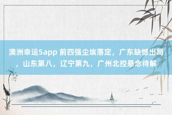 澳洲幸运5app 前四强尘埃落定，广东缺憾出局，山东第八，辽宁第九，广州北控悬念待解