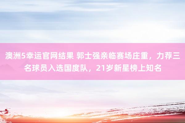 澳洲5幸运官网结果 郭士强亲临赛场庄重，力荐三名球员入选国度队，21岁新星榜上知名
