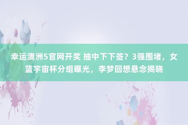 幸运澳洲5官网开奖 抽中下下签？3强围堵，女篮宇宙杯分组曝光，李梦回想悬念揭晓