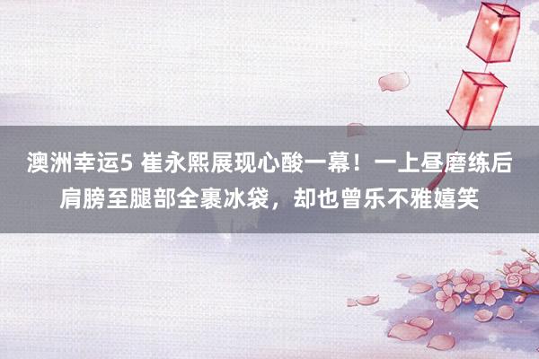 澳洲幸运5 崔永熙展现心酸一幕！一上昼磨练后肩膀至腿部全裹冰袋，却也曾乐不雅嬉笑
