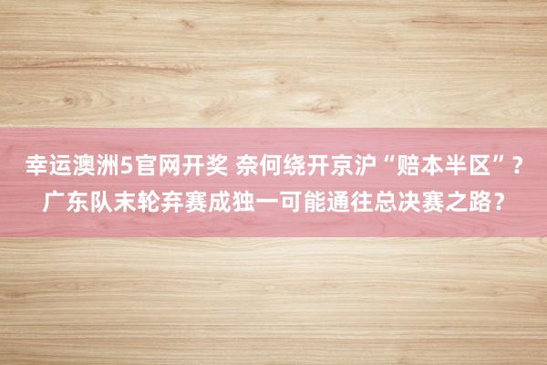 幸运澳洲5官网开奖 奈何绕开京沪“赔本半区”？广东队末轮弃赛成独一可能通往总决赛之路？