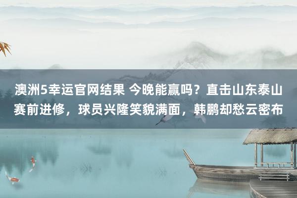 澳洲5幸运官网结果 今晚能赢吗？直击山东泰山赛前进修，球员兴隆笑貌满面，韩鹏却愁云密布