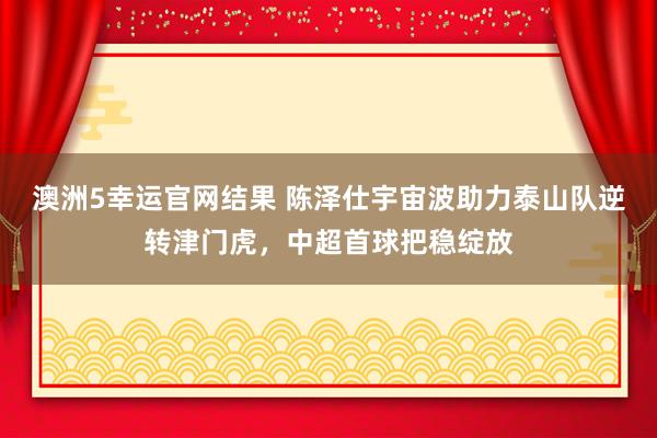 澳洲5幸运官网结果 陈泽仕宇宙波助力泰山队逆转津门虎，中超首球把稳绽放