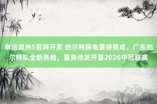 幸运澳洲5官网开奖 创尔特厨电重磅赞成，广东创尔特队全新亮相，蓄势待发开垦2026中冠联赛
