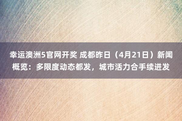 幸运澳洲5官网开奖 成都昨日（4月21日）新闻概览：多限度动态都发，城市活力合手续迸发