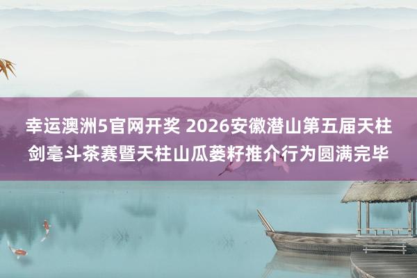 幸运澳洲5官网开奖 2026安徽潜山第五届天柱剑毫斗茶赛暨天柱山瓜蒌籽推介行为圆满完毕