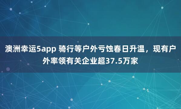 澳洲幸运5app 骑行等户外亏蚀春日升温，现有户外率领有关企业超37.5万家
