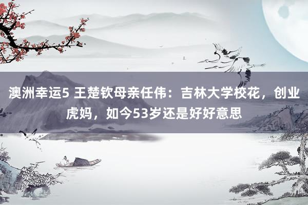 澳洲幸运5 王楚钦母亲任伟：吉林大学校花，创业虎妈，如今53岁还是好好意思