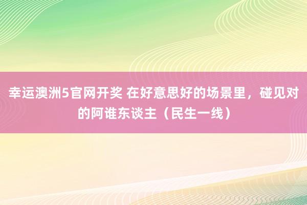 幸运澳洲5官网开奖 在好意思好的场景里，碰见对的阿谁东谈主（民生一线）