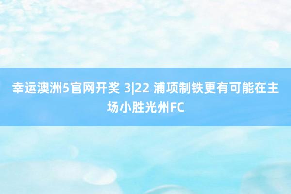 幸运澳洲5官网开奖 3|22 浦项制铁更有可能在主场小胜光州FC