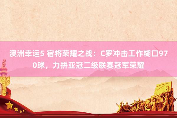 澳洲幸运5 宿将荣耀之战：C罗冲击工作糊口970球，力拼亚冠二级联赛冠军荣耀