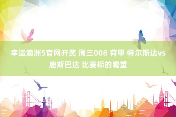 幸运澳洲5官网开奖 周三008 荷甲 特尔斯达vs鹿斯巴达 比赛标的瞻望