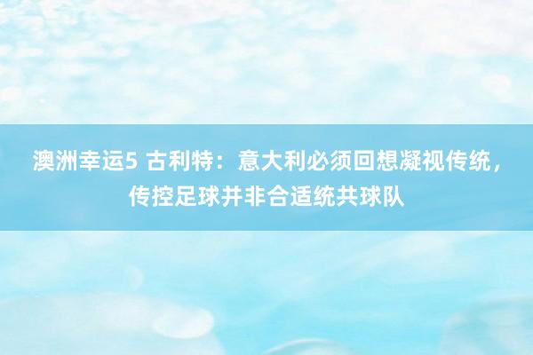 澳洲幸运5 古利特：意大利必须回想凝视传统，传控足球并非合适统共球队