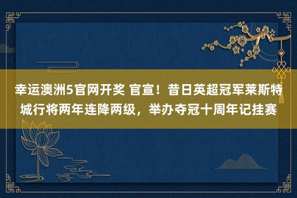 幸运澳洲5官网开奖 官宣！昔日英超冠军莱斯特城行将两年连降两级，举办夺冠十周年记挂赛