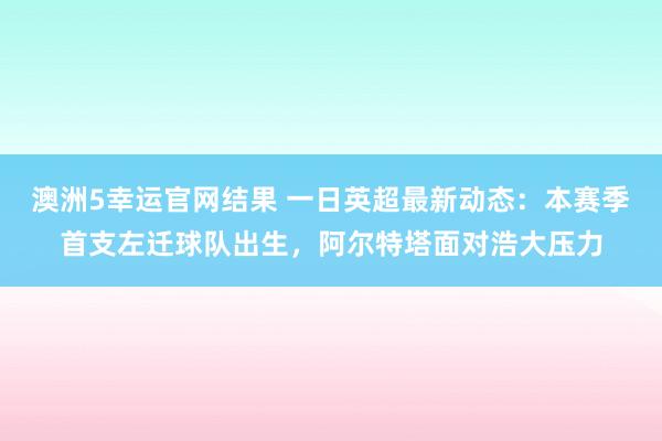 澳洲5幸运官网结果 一日英超最新动态：本赛季首支左迁球队出生，阿尔特塔面对浩大压力