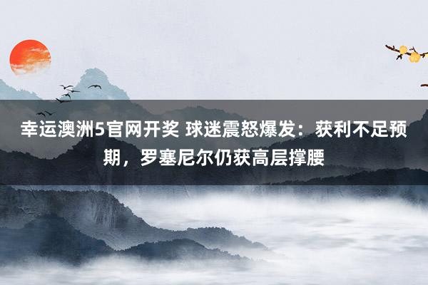 幸运澳洲5官网开奖 球迷震怒爆发：获利不足预期，罗塞尼尔仍获高层撑腰