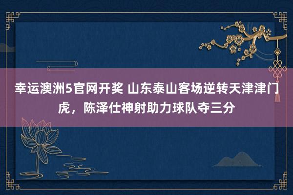 幸运澳洲5官网开奖 山东泰山客场逆转天津津门虎，陈泽仕神射助力球队夺三分