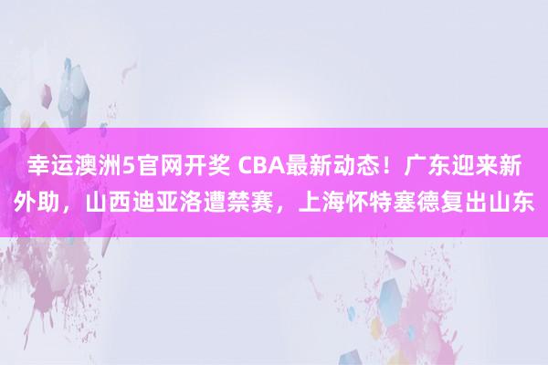 幸运澳洲5官网开奖 CBA最新动态！广东迎来新外助，山西迪亚洛遭禁赛，上海怀特塞德复出山东