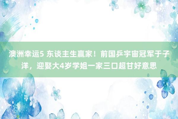 澳洲幸运5 东谈主生赢家！前国乒宇宙冠军于子洋，迎娶大4岁学姐一家三口超甘好意思