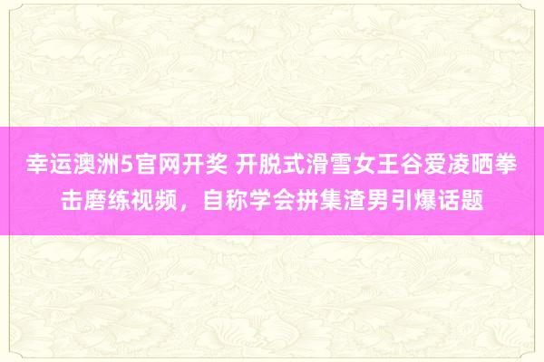 幸运澳洲5官网开奖 开脱式滑雪女王谷爱凌晒拳击磨练视频，自称学会拼集渣男引爆话题