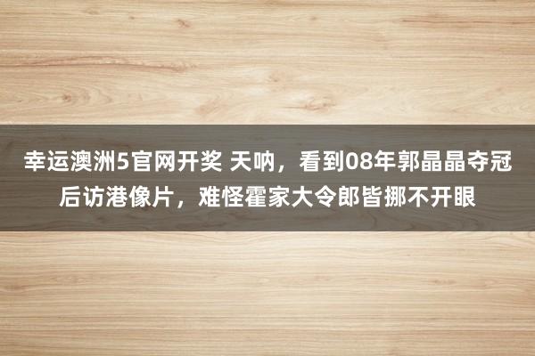 幸运澳洲5官网开奖 天呐，看到08年郭晶晶夺冠后访港像片，难怪霍家大令郎皆挪不开眼
