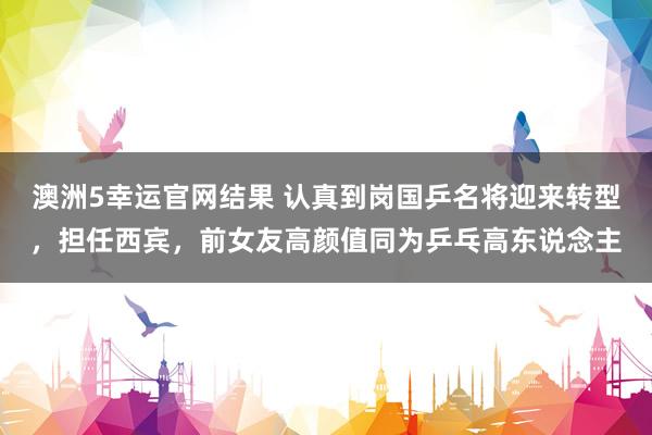 澳洲5幸运官网结果 认真到岗国乒名将迎来转型，担任西宾，前女友高颜值同为乒乓高东说念主