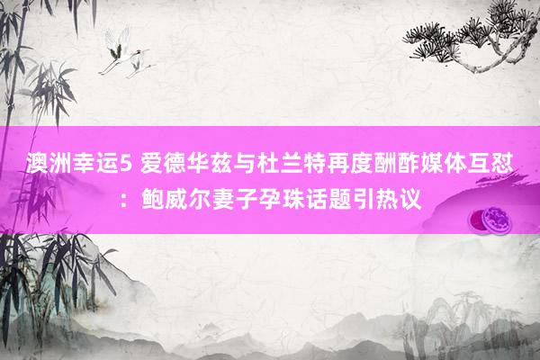澳洲幸运5 爱德华兹与杜兰特再度酬酢媒体互怼：鲍威尔妻子孕珠话题引热议