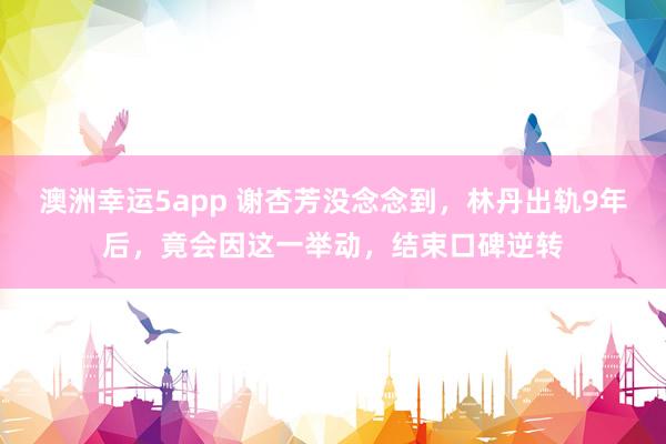 澳洲幸运5app 谢杏芳没念念到，林丹出轨9年后，竟会因这一举动，结束口碑逆转