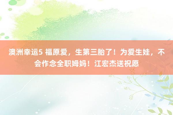 澳洲幸运5 福原爱，生第三胎了！为爱生娃，不会作念全职姆妈！江宏杰送祝愿
