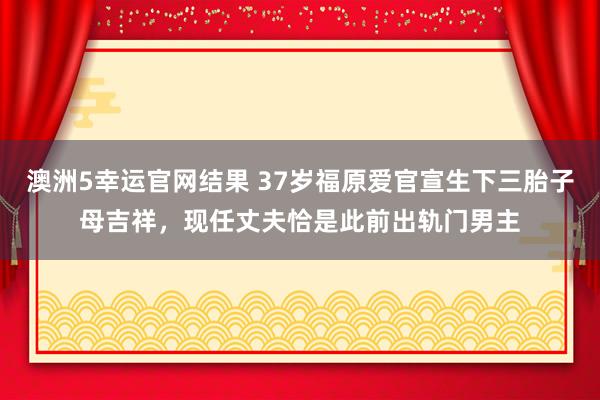 澳洲5幸运官网结果 37岁福原爱官宣生下三胎子母吉祥，现任丈夫恰是此前出轨门男主