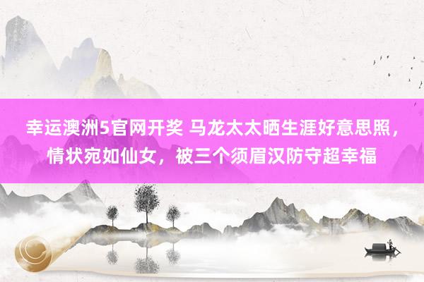 幸运澳洲5官网开奖 马龙太太晒生涯好意思照，情状宛如仙女，被三个须眉汉防守超幸福