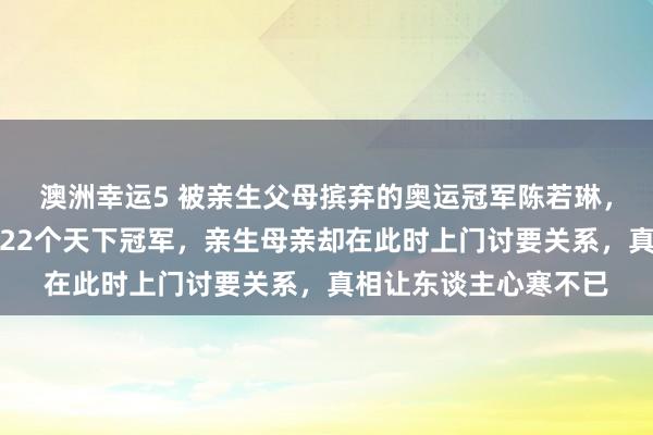澳洲幸运5 被亲生父母摈弃的奥运冠军陈若琳，舅舅艰巨养大后取得22个天下冠军，亲生母亲却在此时上门讨要关系，真相让东谈主心寒不已