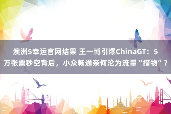 澳洲5幸运官网结果 王一博引爆ChinaGT：5万张票秒空背后，小众畅通奈何沦为流量“猎物”？