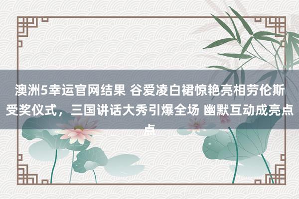 澳洲5幸运官网结果 谷爱凌白裙惊艳亮相劳伦斯受奖仪式，三国讲话大秀引爆全场 幽默互动成亮点