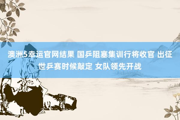 澳洲5幸运官网结果 国乒阻塞集训行将收官 出征世乒赛时候敲定 女队领先开战