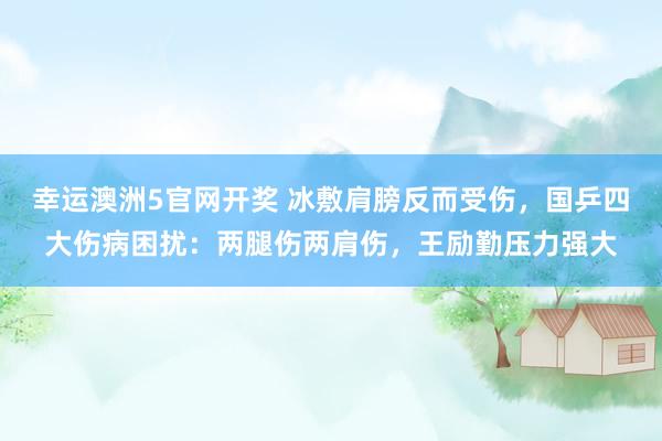 幸运澳洲5官网开奖 冰敷肩膀反而受伤，国乒四大伤病困扰：两腿伤两肩伤，王励勤压力强大